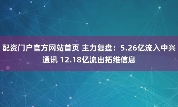 配资门户官方网站首页 主力复盘：5.26亿流入中兴通讯 12.18亿流出拓维信息