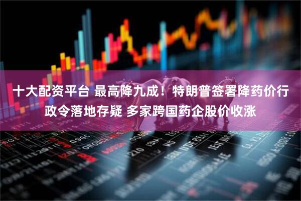 十大配资平台 最高降九成！特朗普签署降药价行政令落地存疑 多家跨国药企股价收涨