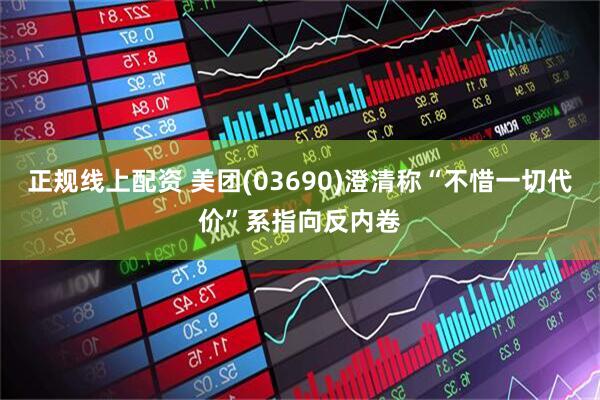 正规线上配资 美团(03690)澄清称“不惜一切代价”系指向反内卷