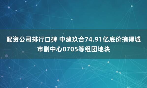 配资公司排行口碑 中建玖合74.91亿底价摘得城市副中心0705等组团地块