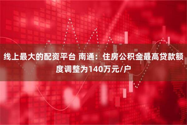 线上最大的配资平台 南通：住房公积金最高贷款额度调整为140万元/户