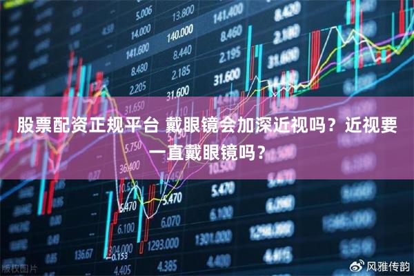 股票配资正规平台 戴眼镜会加深近视吗？近视要一直戴眼镜吗？