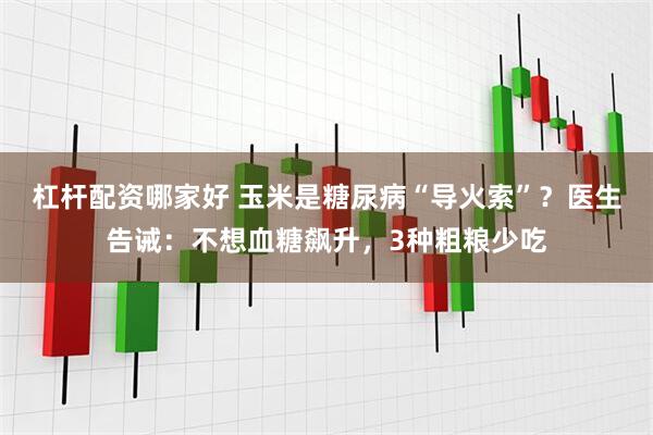 杠杆配资哪家好 玉米是糖尿病“导火索”？医生告诫：不想血糖飙升，3种粗粮少吃