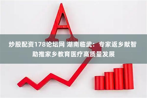 炒股配资178论坛网 湖南临武：专家返乡献智 助推家乡教育医疗高质量发展