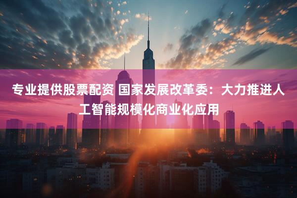 专业提供股票配资 国家发展改革委：大力推进人工智能规模化商业化应用