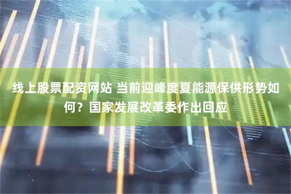 线上股票配资网站 当前迎峰度夏能源保供形势如何？国家发展改革委作出回应