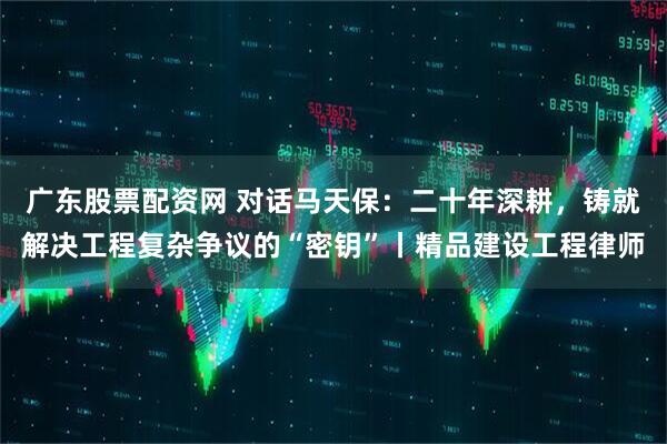 广东股票配资网 对话马天保：二十年深耕，铸就解决工程复杂争议的“密钥”丨精品建设工程律师