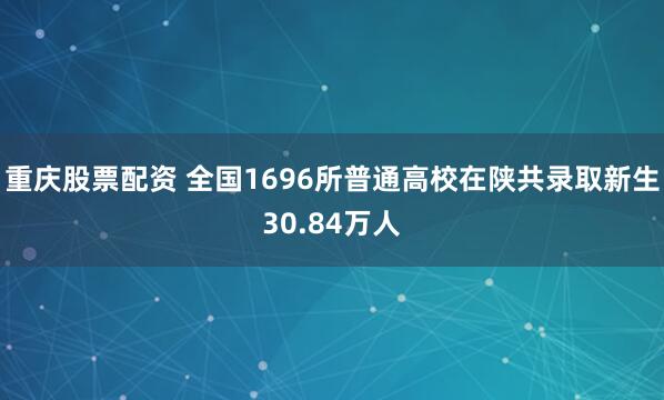 重庆股票配资 全国1696所普通高校在陕共录取新生30.84万人