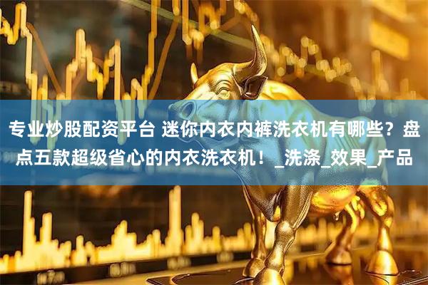 专业炒股配资平台 迷你内衣内裤洗衣机有哪些？盘点五款超级省心的内衣洗衣机！_洗涤_效果_产品