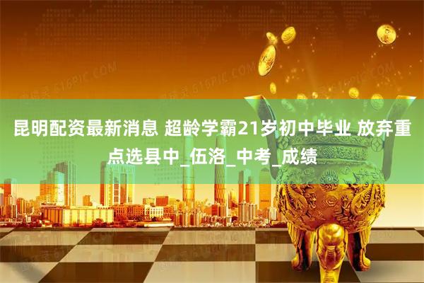 昆明配资最新消息 超龄学霸21岁初中毕业 放弃重点选县中_伍洛_中考_成绩