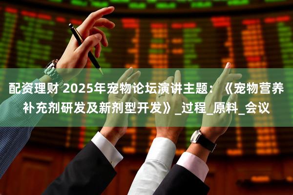 配资理财 2025年宠物论坛演讲主题:《宠物营养补充剂研发及新剂型开发》_过程_原料_会议