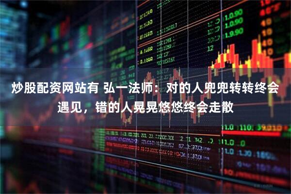 炒股配资网站有 弘一法师：对的人兜兜转转终会遇见，错的人晃晃悠悠终会走散