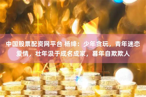 中国股票配资网平台 杨绛：少年贪玩，青年迷恋爱情，壮年汲于成名成家，暮年自欺欺人