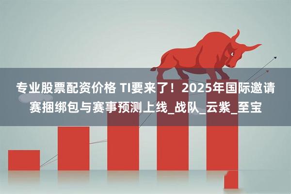 专业股票配资价格 TI要来了！2025年国际邀请赛捆绑包与赛事预测上线_战队_云紫_至宝