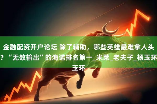 金融配资开户论坛 除了辅助,哪些英雄最难拿人头?“无效输出”的海诺排名第一_米莱_老夫子_杨玉环
