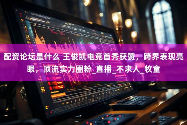 配资论坛是什么 王俊凯电竞首秀获赞，跨界表现亮眼，顶流实力圈粉_直播_不求人_牧童