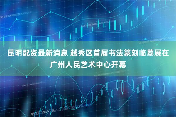 昆明配资最新消息 越秀区首届书法篆刻临摹展在广州人民艺术中心开幕
