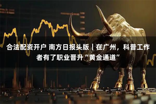 合法配资开户 南方日报头版｜在广州，科普工作者有了职业晋升“黄金通道”