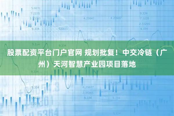 股票配资平台门户官网 规划批复！中交冷链（广州）天河智慧产业园项目落地