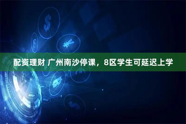 配资理财 广州南沙停课，8区学生可延迟上学