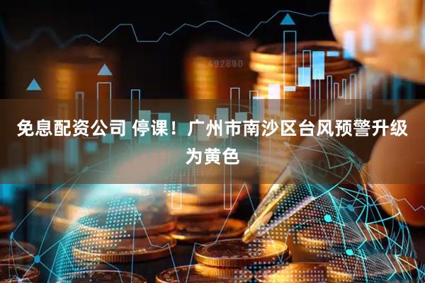 免息配资公司 停课！广州市南沙区台风预警升级为黄色
