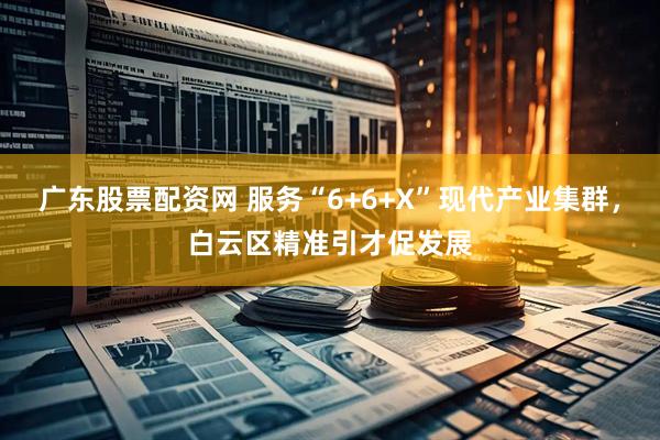 广东股票配资网 服务“6+6+X”现代产业集群，白云区精准引才促发展